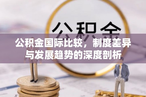 玉泉公积金国际比较，制度差异与发展趋势的深度剖析