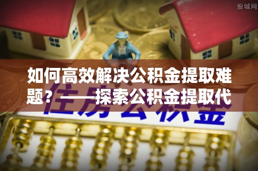 玉泉如何高效解决公积金提取难题？——探索公积金提取代办哪里有的专业服务