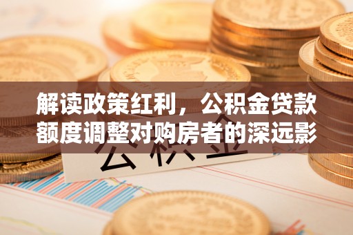 玉泉解读政策红利，公积金贷款额度调整对购房者的深远影响
