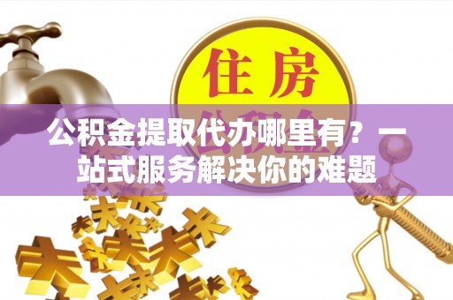 玉泉公积金提取代办哪里有？一站式服务解决你的难题