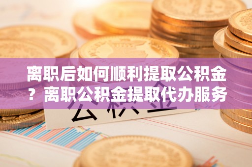 玉泉离职后如何顺利提取公积金？离职公积金提取代办服务帮你搞定！