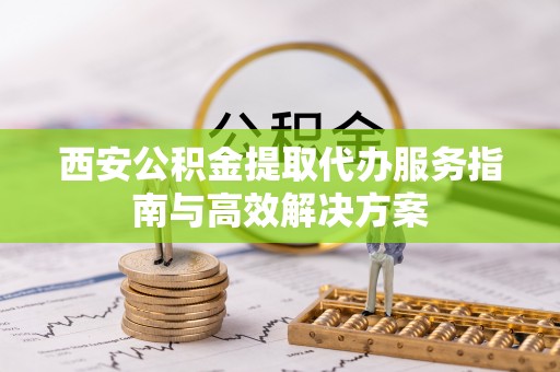 玉泉西安公积金提取代办服务指南与高效解决方案