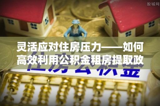 玉泉灵活应对住房压力——如何高效利用公积金租房提取政策