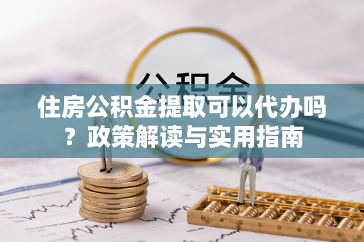 玉泉住房公积金提取可以代办吗？政策解读与实用指南