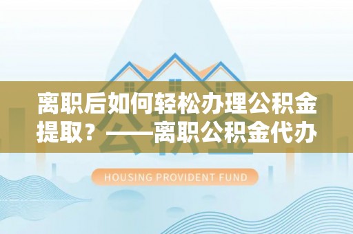 玉泉离职后如何轻松办理公积金提取？——离职公积金代办提取服务详解