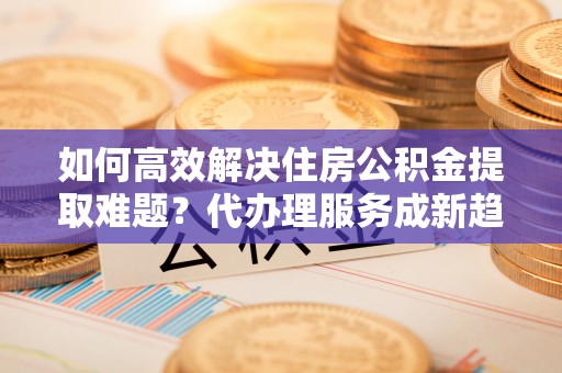 玉泉如何高效解决住房公积金提取难题？代办理服务成新趋势
