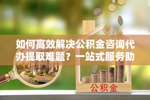玉泉如何高效解决公积金咨询代办提取难题？一站式服务助您轻松搞定