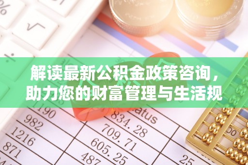 玉泉解读最新公积金政策咨询，助力您的财富管理与生活规划