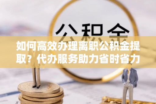 玉泉如何高效办理离职公积金提取？代办服务助力省时省力