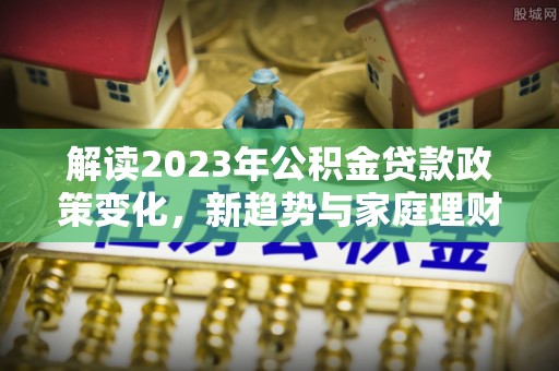 玉泉解读2023年公积金贷款政策变化，新趋势与家庭理财规划