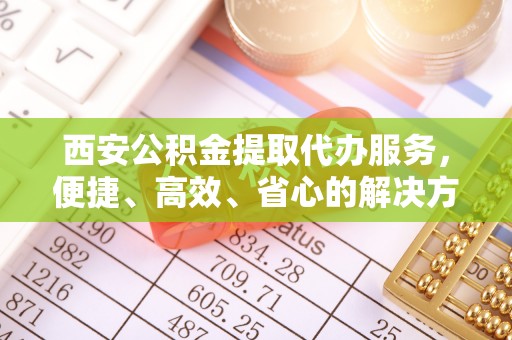 玉泉西安公积金提取代办服务，便捷、高效、省心的解决方案