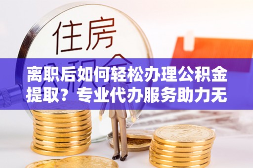 玉泉离职后如何轻松办理公积金提取？专业代办服务助力无忧