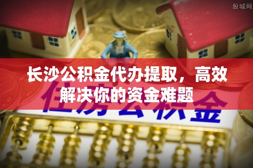 玉泉长沙公积金代办提取，高效解决你的资金难题