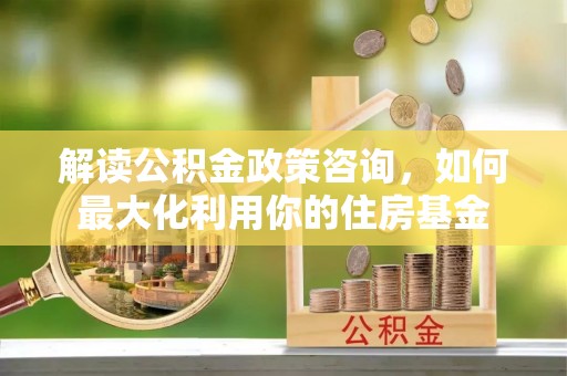 玉泉解读公积金政策咨询，如何最大化利用你的住房基金