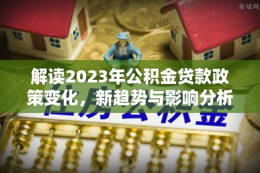 玉泉解读2023年公积金贷款政策变化，新趋势与影响分析