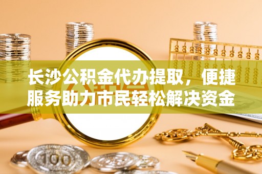 玉泉长沙公积金代办提取，便捷服务助力市民轻松解决资金需求