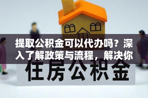 玉泉提取公积金可以代办吗？深入了解政策与流程，解决你的疑问