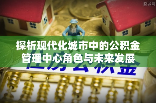 玉泉探析现代化城市中的公积金管理中心角色与未来发展
