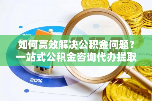 玉泉如何高效解决公积金问题？一站式公积金咨询代办提取服务全解析