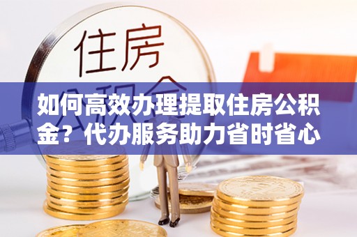玉泉如何高效办理提取住房公积金？代办服务助力省时省心