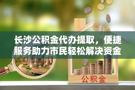 玉泉长沙公积金代办提取，便捷服务助力市民轻松解决资金需求
