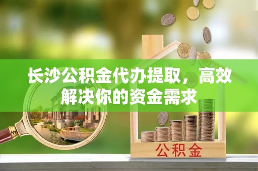 玉泉长沙公积金代办提取，高效解决你的资金需求