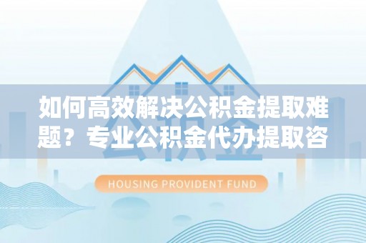 玉泉如何高效解决公积金提取难题？专业公积金代办提取咨询服务来助力