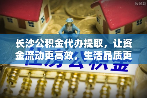 玉泉长沙公积金代办提取，让资金流动更高效，生活品质更优越