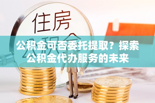 玉泉公积金可否委托提取？探索公积金代办服务的未来