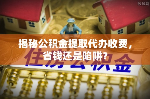 玉泉揭秘公积金提取代办收费，省钱还是陷阱？