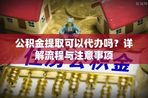 玉泉公积金提取可以代办吗？详解流程与注意事项